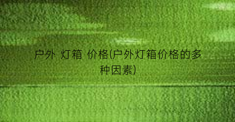 户外 灯箱 价格(户外灯箱价格的多种因素)